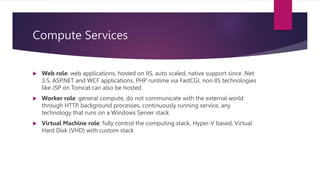 Compute Services
 Web role: web applications, hosted on IIS, auto scaled, native support since .Net
3.5, ASP.NET and WCF applications, PHP runtime via FastCGI, non IIS technologies
like JSP on Tomcat can also be hosted
 Worker role: general compute, do not communicate with the external world
through HTTP, background processes, continuously running service, any
technology that runs on a Windows Server stack
 Virtual Machine role: fully control the computing stack, Hyper-V based, Virtual
Hard Disk (VHD) with custom stack
 