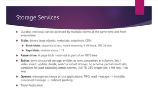 Storage Services
 Durable, not local, can be accessed by multiple clients at the same time and from
everywhere
 Blobs: binary large objects, metadata, snapshots, CDN
 Block blobs: sequential access, media streaming, 4 MB block, 200 GB blob
 Page blobs: random access, 1 TB
 Azure drive: A page blob mounted as part of an NTFS tree
 Tables: semi structured storage, entities as rows, properties as columns, key /
index, insert, update, delete, select a subset of rows, no schema, partial result sets,
partitions for load balancing across servers, 100 TB, 255 properties, 1 MB row, 1 kb
keys
 Queues: message exchange across applications, FIFO, read message -> invisible,
processed message -> deleted, peeking
 Triple Replication
 