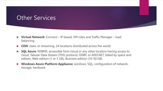 Other Services
 Virtual Network: Connect – IP based, VM roles and Traffic Manager – load
balancing
 CDN: static or streaming, 24 locations distributed across the world
 SQL Azure: RDBMS, accessible from cloud or any other location having access to
cloud, Tabular Data Stream (TDS) protocol, ODBC or ADO.NET, billed by space and
edition, Web edition (1 or 5 GB), Business edition (10-50 GB)
 Windows Azure Platform Appliance: windows, SQL, configuration of network,
storage, hardware
 