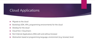 Cloud Applications
 Migrate to the cloud
 Bootstrap (SDK, APIs, programming environments) for the cloud
 Develop for the cloud
 Cloud first / Cloud born
 Rich Internet Applications (RIA) with and without browser
 Abstraction based at programming language, environment (e.g. browser) level
 