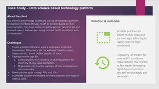 Case Study – Data science based technology platform
Our client is a technology healthcare startup developing a platform
to diagnose mental & physical health of patients based on their
voice samples. They have partnered with a premier research lab and
licensed speech features pertaining to some health conditions such
as depression.
About the client
Challenges
Solution & outcome
Scalable platform to
power mobile apps and
partner apps adhering to
region-specific legal
constraints
• Create a platform that can score a participant on clinical
(depression, Alzheimer’s etc.) or wellness (nasality, stress,
sleepiness etc.) based on few seconds of voice.
• Develop mobile apps for
1. Clinical studies with hospitals or pharma partners for
discovery of new vocal biomarkers
2. Organizations to monitor wellness of their employees or
end-customers
• Power partner apps through APIs and SDKs
• Accelerate discovery of models for new conditions with help of
internal tools
‘Discovery’ of models for
new health conditions
reduced from few months
to few weeks leveraging
rapid experimentation
and self-service tools and
processes
 