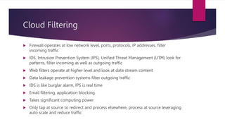 Cloud Filtering
 Firewall operates at low network level, ports, protocols, IP addresses, filter
incoming traffic
 IDS, Intrusion Prevention System (IPS), Unified Threat Management (UTM) look for
patterns, filter incoming as well as outgoing traffic
 Web filters operate at higher level and look at data stream content
 Data leakage prevention systems filter outgoing traffic
 IDS is like burglar alarm, IPS is real time
 Email filtering, application blocking
 Takes significant computing power
 Only tap at source to redirect and process elsewhere, process at source leveraging
auto scale and reduce traffic
 