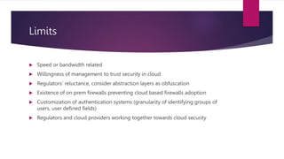 Limits
 Speed or bandwidth related
 Willingness of management to trust security in cloud
 Regulators’ reluctance, consider abstraction layers as obfuscation
 Existence of on prem firewalls preventing cloud based firewalls adoption
 Customization of authentication systems (granularity of identifying groups of
users, user defined fields)
 Regulators and cloud providers working together towards cloud security
 