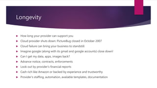 Longevity
 How long your provider can support you
 Cloud provider shuts down: PictureBug closed in October 2007
 Cloud failure can bring your business to standstill
 Imagine google (along with its gmail and google accounts) close down!
 Can I get my data, apps, images back?
 Advance notice, contracts, enforcements
 Look out by provider’s financial reports
 Cash rich like Amazon or backed by experience and trustworthy
 Provider’s staffing, automation, available templates, documentation
 