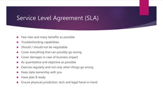 Service Level Agreement (SLA)
 Few risks and many benefits as possible
 Troubleshooting capabilities
 Should / should not be negotiable
 Cover everything that can possibly go wrong
 Cover damages in case of business impact
 As quantitative and objective as possible
 Exercise regularly and not only when things go wrong
 Keep data ownership with you
 Have plan B ready
 Ensure physical jurisdiction, tech and legal hand-in-hand
 