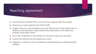 Reaching agreement
 Communication between VMs on the same host, tapping traffic for analysis
 Promiscuous mode, peeking into vSwitch traffic
 Quality of Service: understandable voice over VoIP, not much interruptions due to
buffering while watching a video, performance expectations, user experience,
profiling, measurable metrics
 Don’t rely completely on the provider for security but have your own layer
 Control over failover and load balancing in cloud
 Regulatory : putting in cloud considered as publishing giving up patenting rights,
auditing
 