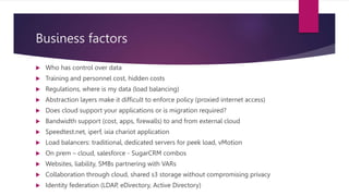 Business factors
 Who has control over data
 Training and personnel cost, hidden costs
 Regulations, where is my data (load balancing)
 Abstraction layers make it difficult to enforce policy (proxied internet access)
 Does cloud support your applications or is migration required?
 Bandwidth support (cost, apps, firewalls) to and from external cloud
 Speedtest.net, iperf, ixia chariot application
 Load balancers: traditional, dedicated servers for peek load, vMotion
 On prem – cloud, salesforce - SugarCRM combos
 Websites, liability, SMBs partnering with VARs
 Collaboration through cloud, shared s3 storage without compromising privacy
 Identity federation (LDAP, eDirectory, Active Directory)
 