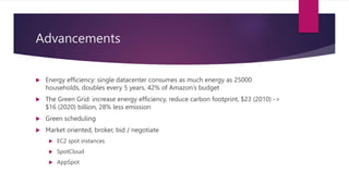 Advancements
 Energy efficiency: single datacenter consumes as much energy as 25000
households, doubles every 5 years, 42% of Amazon’s budget
 The Green Grid: increase energy efficiency, reduce carbon footprint, $23 (2010) ->
$16 (2020) billion, 28% less emission
 Green scheduling
 Market oriented, broker, bid / negotiate
 EC2 spot instances
 SpotCloud
 AppSpot
 