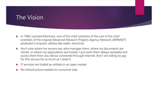 The Vision
 In 1969, Leonard Kleinrock, one of the chief scientists of the one of the chief
scientists of the original Advanced Research Projects Agency Network (ARPANET)
predicted Computer utilities like water, electricity
 don’t care where my servers are, who manages them, where my documents are
stored, or where my applications are hosted. I just want them always available and
access them from any device connected through Internet. And I am willing to pay
for this service for as much as I need it.
 IT services are traded as utilities in an open market
 No infrastructure needed on consumer side
 