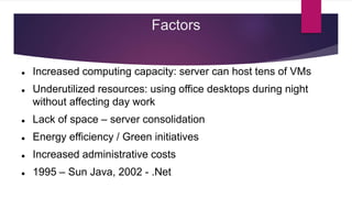 Factors
 Increased computing capacity: server can host tens of VMs
 Underutilized resources: using office desktops during night
without affecting day work
 Lack of space – server consolidation
 Energy efficiency / Green initiatives
 Increased administrative costs
 1995 – Sun Java, 2002 - .Net
 