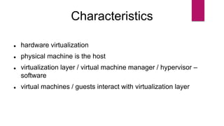 Characteristics
 hardware virtualization
 physical machine is the host
 virtualization layer / virtual machine manager / hypervisor –
software
 virtual machines / guests interact with virtualization layer
 