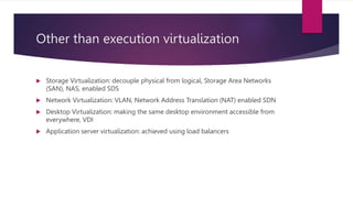 Other than execution virtualization
 Storage Virtualization: decouple physical from logical, Storage Area Networks
(SAN), NAS, enabled SDS
 Network Virtualization: VLAN, Network Address Translation (NAT) enabled SDN
 Desktop Virtualization: making the same desktop environment accessible from
everywhere, VDI
 Application server virtualization: achieved using load balancers
 