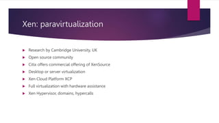 Xen: paravirtualization
 Research by Cambridge University, UK
 Open source community
 Citix offers commercial offering of XenSource
 Desktop or server virtualization
 Xen Cloud Platform XCP
 Full virtualization with hardware assistance
 Xen Hypervisor, domains, hypercalls
 