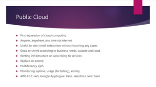 Public Cloud
 First expression of cloud computing
 Anyone, anywhere, any time via Internet
 Useful to start small enterprises without incurring any capex
 Grow or shrink according to business needs, sustain peak load
 Renting infrastructure or subscribing to services
 Replace or extend
 Multitenancy, QoS
 Monitoring: uptime, usage (for billing), activity
 AWS EC2: IaaS, Google AppEngine: PaaS, salesforce.com: SaaS
 