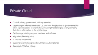 Private Cloud
 Control, privacy, government, military agencies
 Depending on where data resides: US APATRIOT Act provides its government and
other agencies access to information, including that belonging to any company
that stores information in the U.S. territory
 Can leverage existing on prem hardware and software
 Migration of existing infra
 IT services on demand
 Customer information protection, Infra SLAs, Compliance
 Openstack, VMWare vCloud
 
