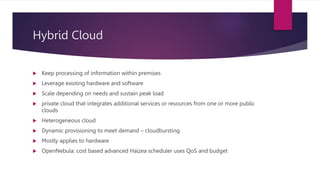 Hybrid Cloud
 Keep processing of information within premises
 Leverage existing hardware and software
 Scale depending on needs and sustain peak load
 private cloud that integrates additional services or resources from one or more public
clouds
 Heterogeneous cloud
 Dynamic provisioning to meet demand – cloudbursting
 Mostly applies to hardware
 OpenNebula: cost based advanced Haizea scheduler uses QoS and budget
 