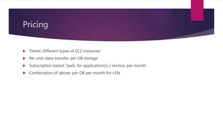 Pricing
 Tiered: different types of EC2 instances
 Per unit: data transfer, per GB storage
 Subscription based: SaaS, for application(s) / service, per month
 Combination of above: per GB per month for s3fa
 