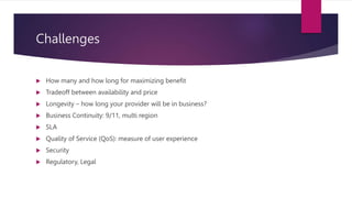 Challenges
 How many and how long for maximizing benefit
 Tradeoff between availability and price
 Longevity – how long your provider will be in business?
 Business Continuity: 9/11, multi region
 SLA
 Quality of Service (QoS): measure of user experience
 Security
 Regulatory, Legal
 