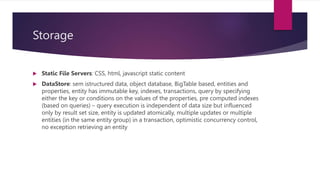 Storage
 Static File Servers: CSS, html, javascript static content
 DataStore: sem istructured data, object database, BigTable based, entities and
properties, entity has immutable key, indexes, transactions, query by specifying
either the key or conditions on the values of the properties, pre computed indexes
(based on queries) – query execution is independent of data size but influenced
only by result set size, entity is updated atomically, multiple updates or multiple
entities (in the same entity group) in a transaction, optimistic concurrency control,
no exception retrieving an entity
 