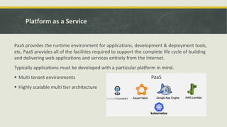 Platform as a Service
PaaS provides the runtime environment for applications, development & deployment tools,
etc. PaaS provides all of the facilities required to support the complete life cycle of building
and delivering web applications and services entirely from the Internet.
Typically applications must be developed with a particular platform in mind.
 Multi tenant environments
 Highly scalable multi tier architecture
 