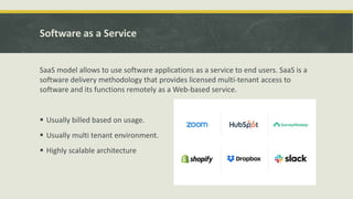 Software as a Service
SaaS model allows to use software applications as a service to end users. SaaS is a
software delivery methodology that provides licensed multi-tenant access to
software and its functions remotely as a Web-based service.
 Usually billed based on usage.
 Usually multi tenant environment.
 Highly scalable architecture
 