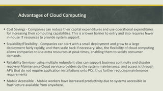 Advantages of Cloud Computing
 Cost Savings - Companies can reduce their capital expenditures and use operational expenditures
for increasing their computing capabilities. This is a lower barrier to entry and also requires fewer
in-house IT resources to provide system support.
 Scalability/Flexibility - Companies can start with a small deployment and grow to a large
deployment fairly rapidly, and then scale back if necessary. Also, the flexibility of cloud computing
allows companies to use extra resources at peak times, enabling them to satisfy consumer
demands.
 Reliability Services- using multiple redundant sites can support business continuity and disaster
recovery Maintenance Cloud service providers do the system maintenance, and access is through
APIs that do not require application installations onto PCs, thus further reducing maintenance
requirements
 Mobile Accessible - Mobile workers have increased productivity due to systems accessible in
frastructure available from anywhere.
 