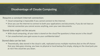 Disadvantage of Cloude Computing
Requires a constant Internet connection:
 Cloud computing is impossible if you cannot connect to the Internet.
 Since you use the Internet to connect to both your applications and documents, if you do not have an
Internet connection you cannot access anything, even your own documents.
Stored data might not be secure:
 With cloud computing, all your data is stored on the cloud.The questions is How secure is the cloud?
 Can unauthorised users gain access to your confidential data?
Stored data can be lost:
 Theoretically, data stored in the cloud is safe, replicated across multiple machines.But on the off chance
that your data goes missing, you have no physical or local backup.Put simply, relying on the cloud puts you
at risk if the cloud lets you down.
 
