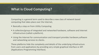 What is Cloud Computing?
Computing is a general term used to describe a new class of network based
computing that takes place over the Internet,
 Basically a step on from Utility Computing
 A collection/group of integrated and networked hardware, software and Internet
infrastructure (called a platform).
 Using the Internet for communication and transport provides hardware,software
and networking services to clients.
These platforms hide the complexity and details of the underlying infrastructure
from users and applications by providing very simple graphical interface or API
(Applications Programming Interface).
 