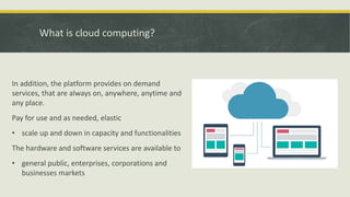 What is cloud computing?
In addition, the platform provides on demand
services, that are always on, anywhere, anytime and
any place.
Pay for use and as needed, elastic
• scale up and down in capacity and functionalities
The hardware and software services are available to
• general public, enterprises, corporations and
businesses markets
 