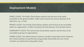 Deployment Models
PUBLIC CLOUD: The Public Cloud allows systems and services to be easily
accessible to the general public. Public cloud may be less secure because of its
openness, e.g., e-mail.
PRIVATE CLOUD: The Private Cloud allows systems and services to be accessible
within an organization. It offers increased security because of its private nature.
COMMUNITY CLOUD: The Community Cloud allows systems and services to be
accessible by group of organizations.
HYBRID CLOUD: The Hybrid Cloud is mixture of public and private cloud. However,
the critical activities are performed using private cloud while the non critical
activities are performed using public cloud.
 