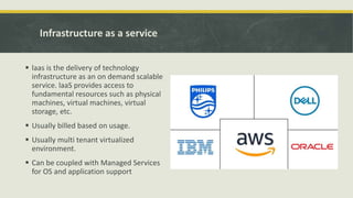 Infrastructure as a service
 laas is the delivery of technology
infrastructure as an on demand scalable
service. laaS provides access to
fundamental resources such as physical
machines, virtual machines, virtual
storage, etc.
 Usually billed based on usage.
 Usually multi tenant virtualized
environment.
 Can be coupled with Managed Services
for OS and application support
 