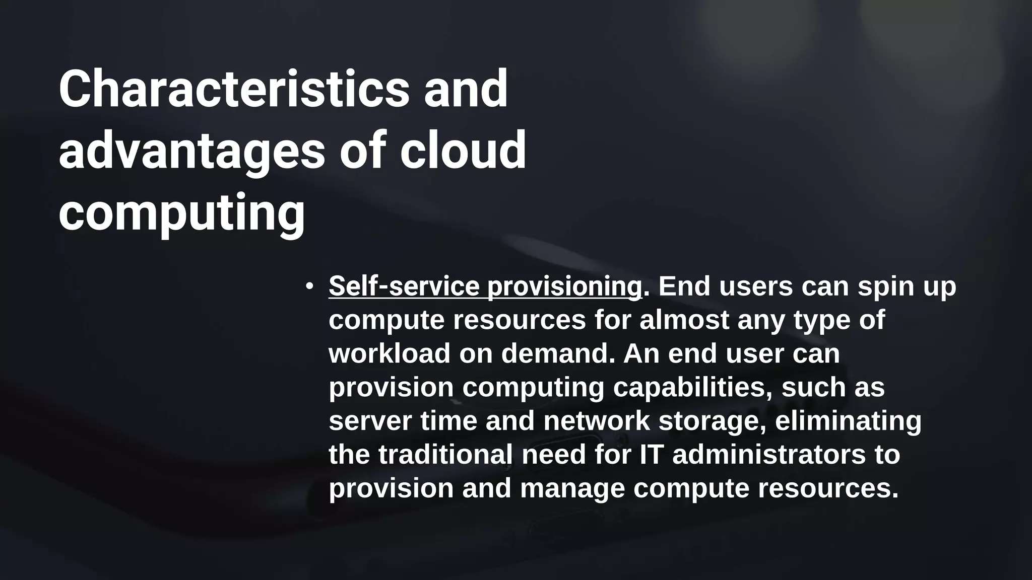 Characteristics and
advantages of cloud
computing
• Self-service provisioning. End users can spin up
compute resources for almost any type of
workload on demand. An end user can
provision computing capabilities, such as
server time and network storage, eliminating
the traditional need for IT administrators to
provision and manage compute resources.
 