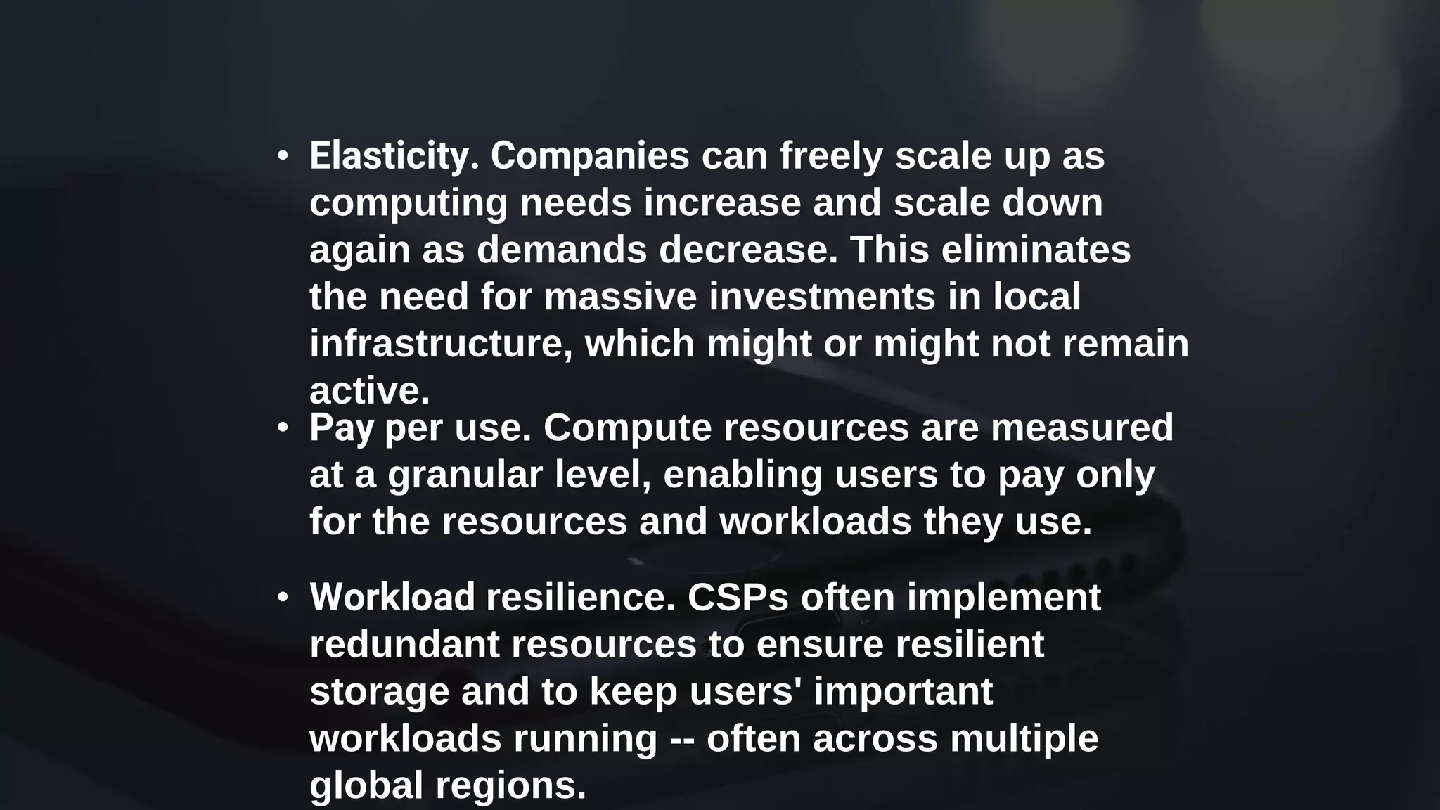 • Elasticity. Companies can freely scale up as
computing needs increase and scale down
again as demands decrease. This eliminates
the need for massive investments in local
infrastructure, which might or might not remain
active.
• Pay per use. Compute resources are measured
at a granular level, enabling users to pay only
for the resources and workloads they use.
• Workload resilience. CSPs often implement
redundant resources to ensure resilient
storage and to keep users' important
workloads running -- often across multiple
global regions.
 