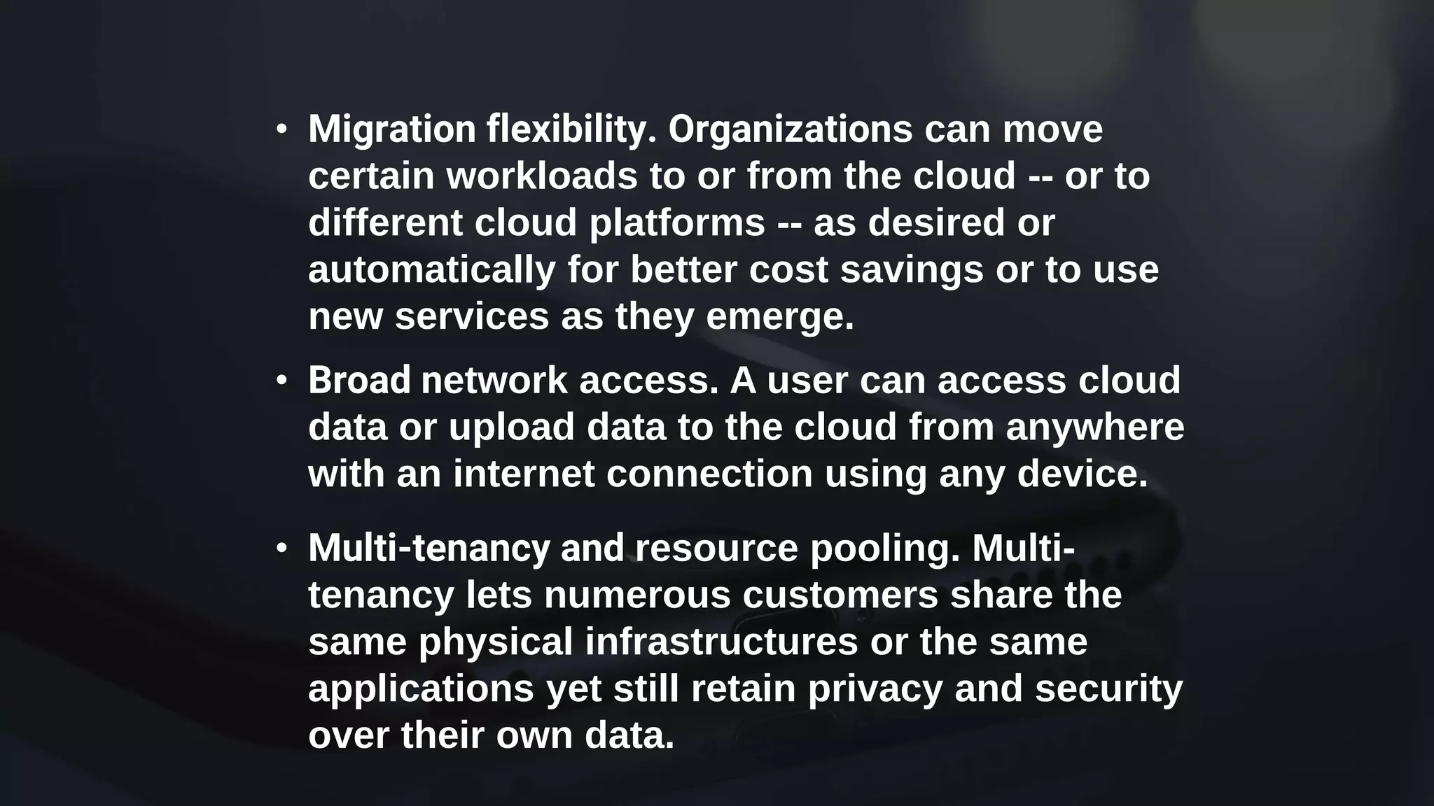• Migration flexibility. Organizations can move
certain workloads to or from the cloud -- or to
different cloud platforms -- as desired or
automatically for better cost savings or to use
new services as they emerge.
• Broad network access. A user can access cloud
data or upload data to the cloud from anywhere
with an internet connection using any device.
• Multi-tenancy and resource pooling. Multi-
tenancy lets numerous customers share the
same physical infrastructures or the same
applications yet still retain privacy and security
over their own data.
 
