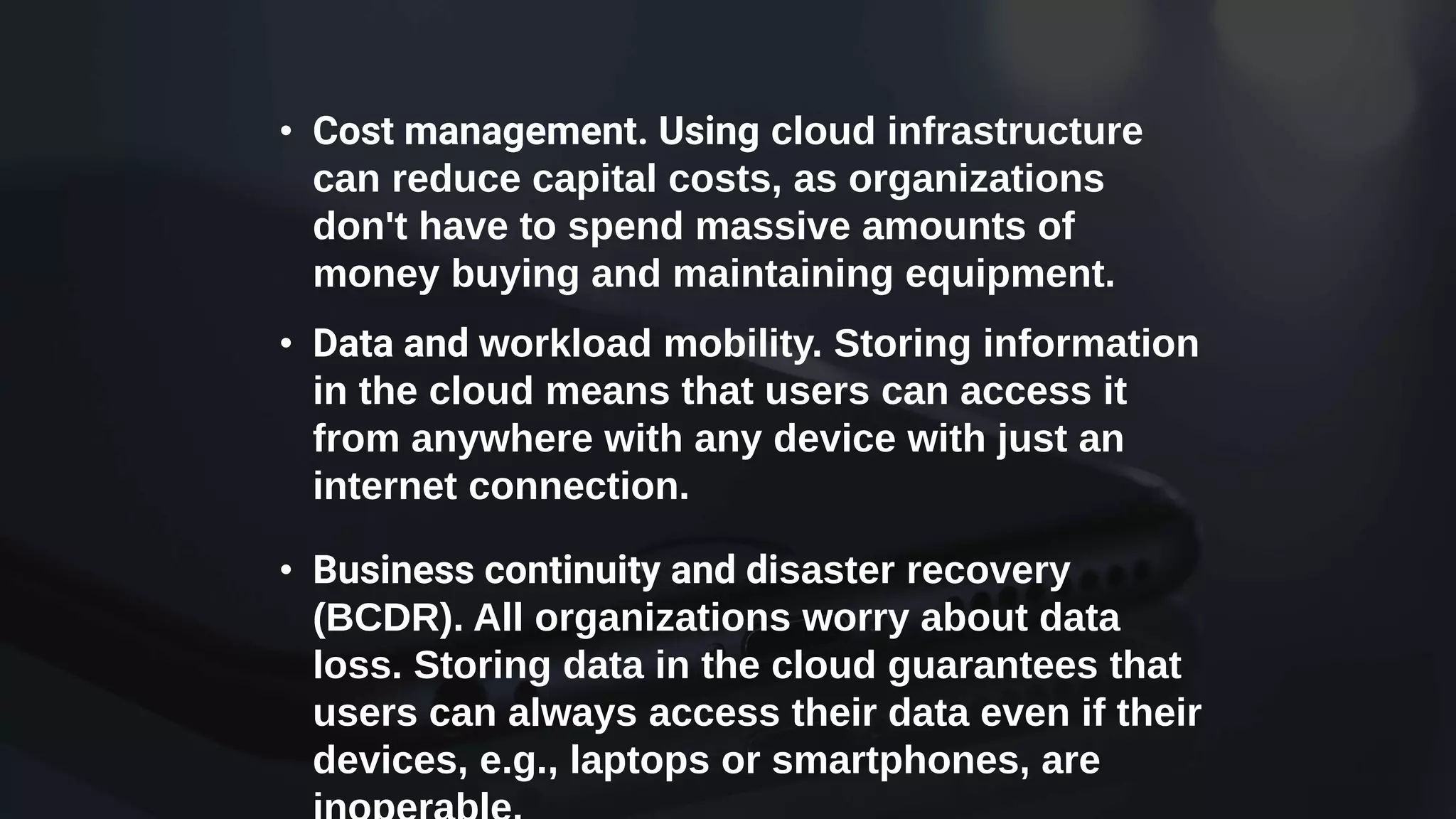 • Cost management. Using cloud infrastructure
can reduce capital costs, as organizations
don't have to spend massive amounts of
money buying and maintaining equipment.
• Data and workload mobility. Storing information
in the cloud means that users can access it
from anywhere with any device with just an
internet connection.
• Business continuity and disaster recovery
(BCDR). All organizations worry about data
loss. Storing data in the cloud guarantees that
users can always access their data even if their
devices, e.g., laptops or smartphones, are
 