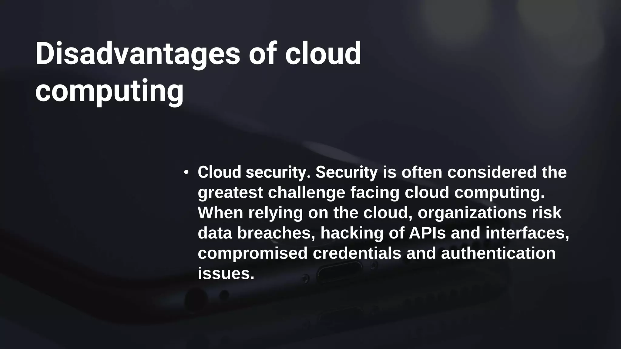 Disadvantages of cloud
computing
• Cloud security. Security is often considered the
greatest challenge facing cloud computing.
When relying on the cloud, organizations risk
data breaches, hacking of APIs and interfaces,
compromised credentials and authentication
issues.
 