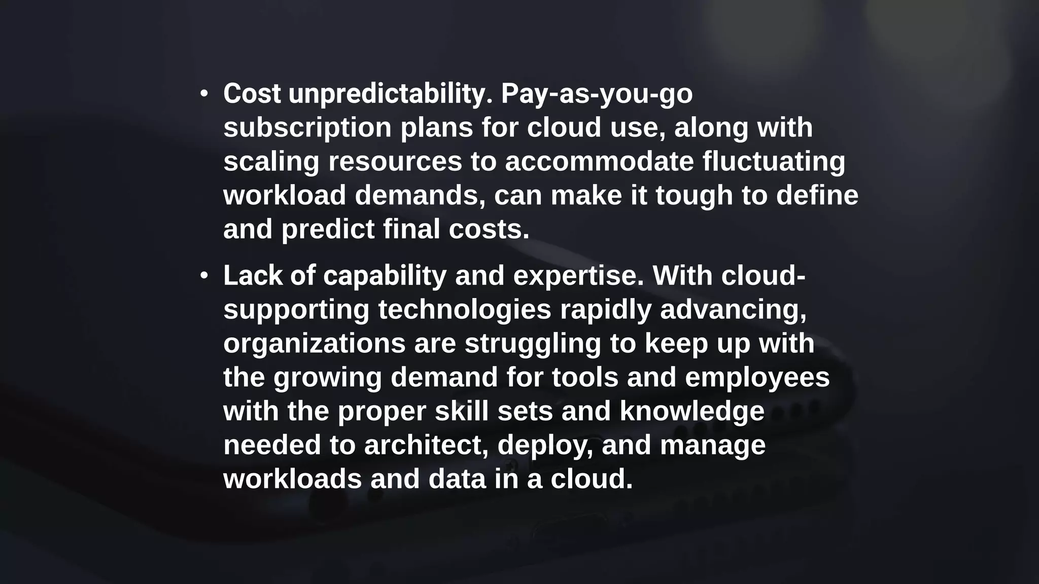 • Cost unpredictability. Pay-as-you-go
subscription plans for cloud use, along with
scaling resources to accommodate fluctuating
workload demands, can make it tough to define
and predict final costs.
• Lack of capability and expertise. With cloud-
supporting technologies rapidly advancing,
organizations are struggling to keep up with
the growing demand for tools and employees
with the proper skill sets and knowledge
needed to architect, deploy, and manage
workloads and data in a cloud.
 