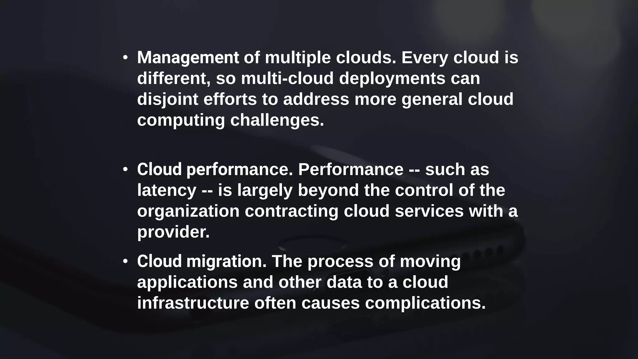 • Management of multiple clouds. Every cloud is
different, so multi-cloud deployments can
disjoint efforts to address more general cloud
computing challenges.
• Cloud performance. Performance -- such as
latency -- is largely beyond the control of the
organization contracting cloud services with a
provider.
• Cloud migration. The process of moving
applications and other data to a cloud
infrastructure often causes complications.
 