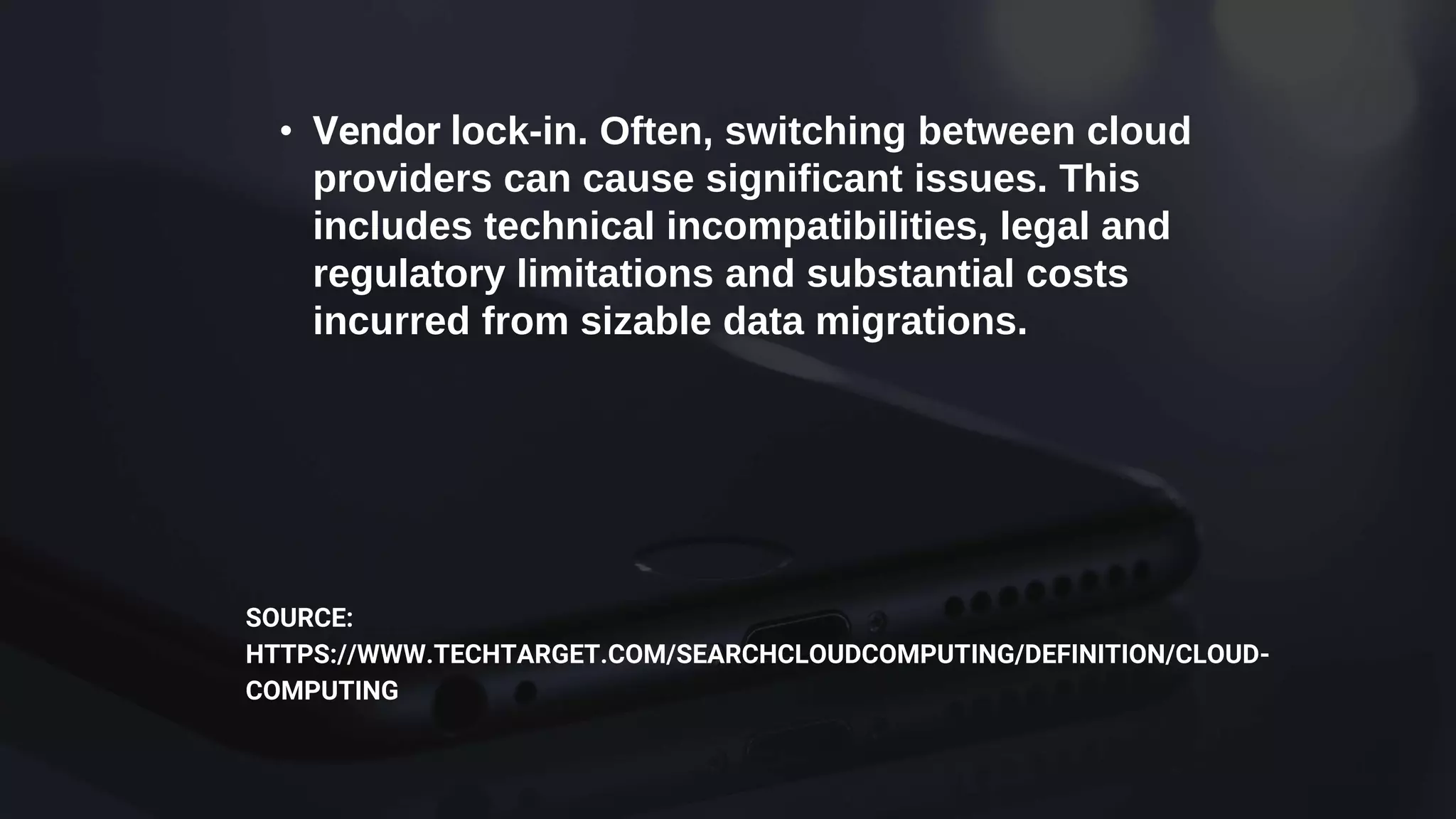• Vendor lock-in. Often, switching between cloud
providers can cause significant issues. This
includes technical incompatibilities, legal and
regulatory limitations and substantial costs
incurred from sizable data migrations.
SOURCE:
HTTPS://WWW.TECHTARGET.COM/SEARCHCLOUDCOMPUTING/DEFINITION/CLOUD-
COMPUTING
 