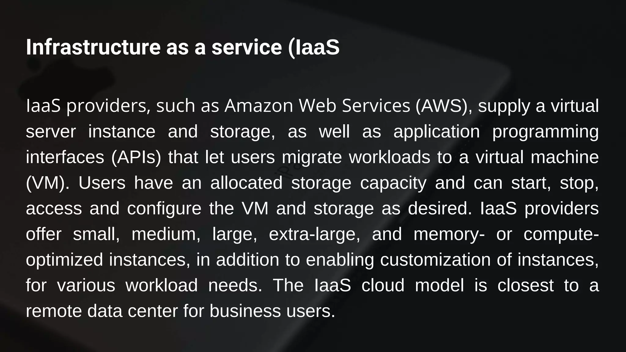 Infrastructure as a service (IaaS
IaaS providers, such as Amazon Web Services (AWS), supply a virtual
server instance and storage, as well as application programming
interfaces (APIs) that let users migrate workloads to a virtual machine
(VM). Users have an allocated storage capacity and can start, stop,
access and configure the VM and storage as desired. IaaS providers
offer small, medium, large, extra-large, and memory- or compute-
optimized instances, in addition to enabling customization of instances,
for various workload needs. The IaaS cloud model is closest to a
remote data center for business users.
 