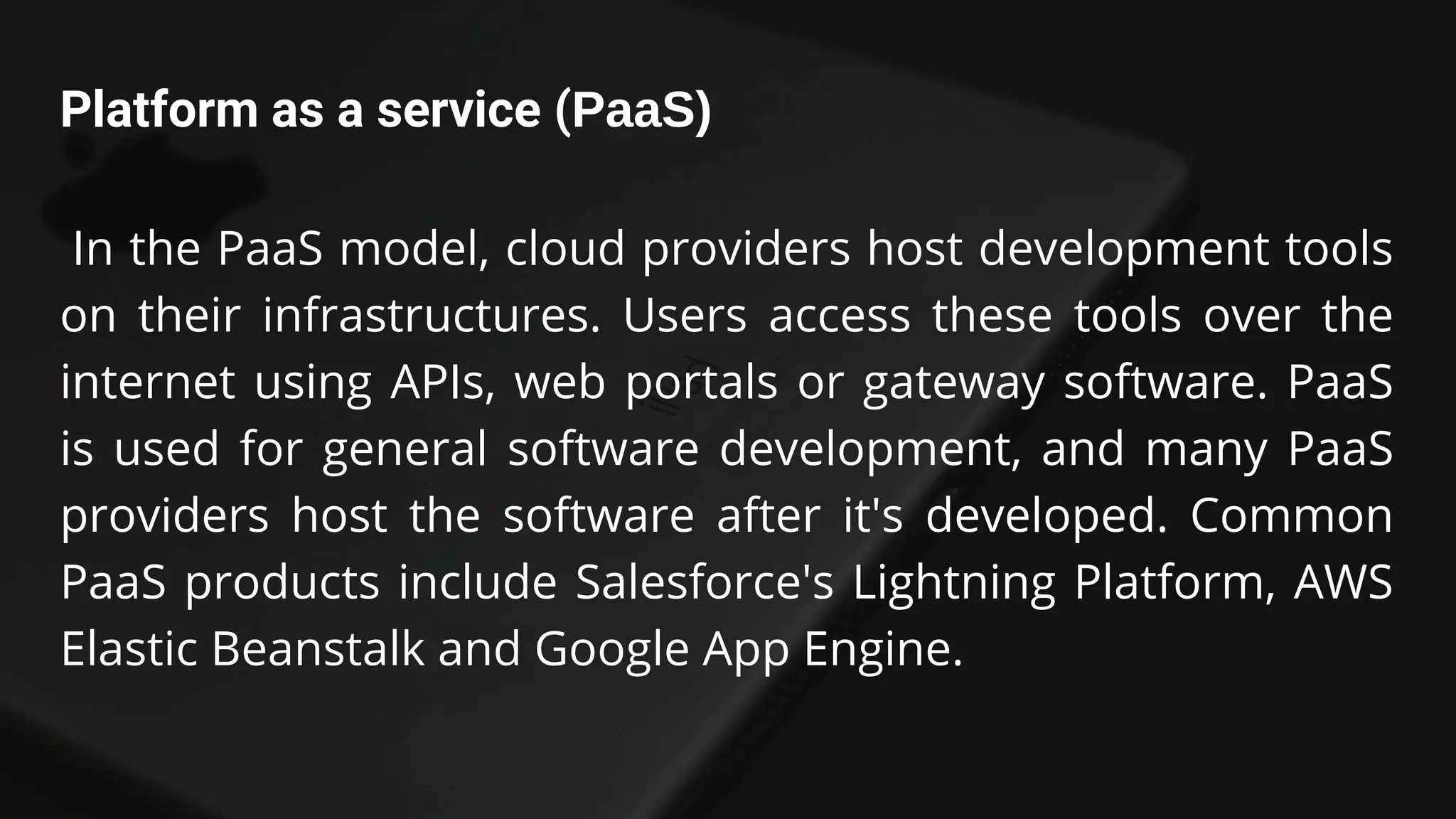 Platform as a service (PaaS)
In the PaaS model, cloud providers host development tools
on their infrastructures. Users access these tools over the
internet using APIs, web portals or gateway software. PaaS
is used for general software development, and many PaaS
providers host the software after it's developed. Common
PaaS products include Salesforce's Lightning Platform, AWS
Elastic Beanstalk and Google App Engine.
 