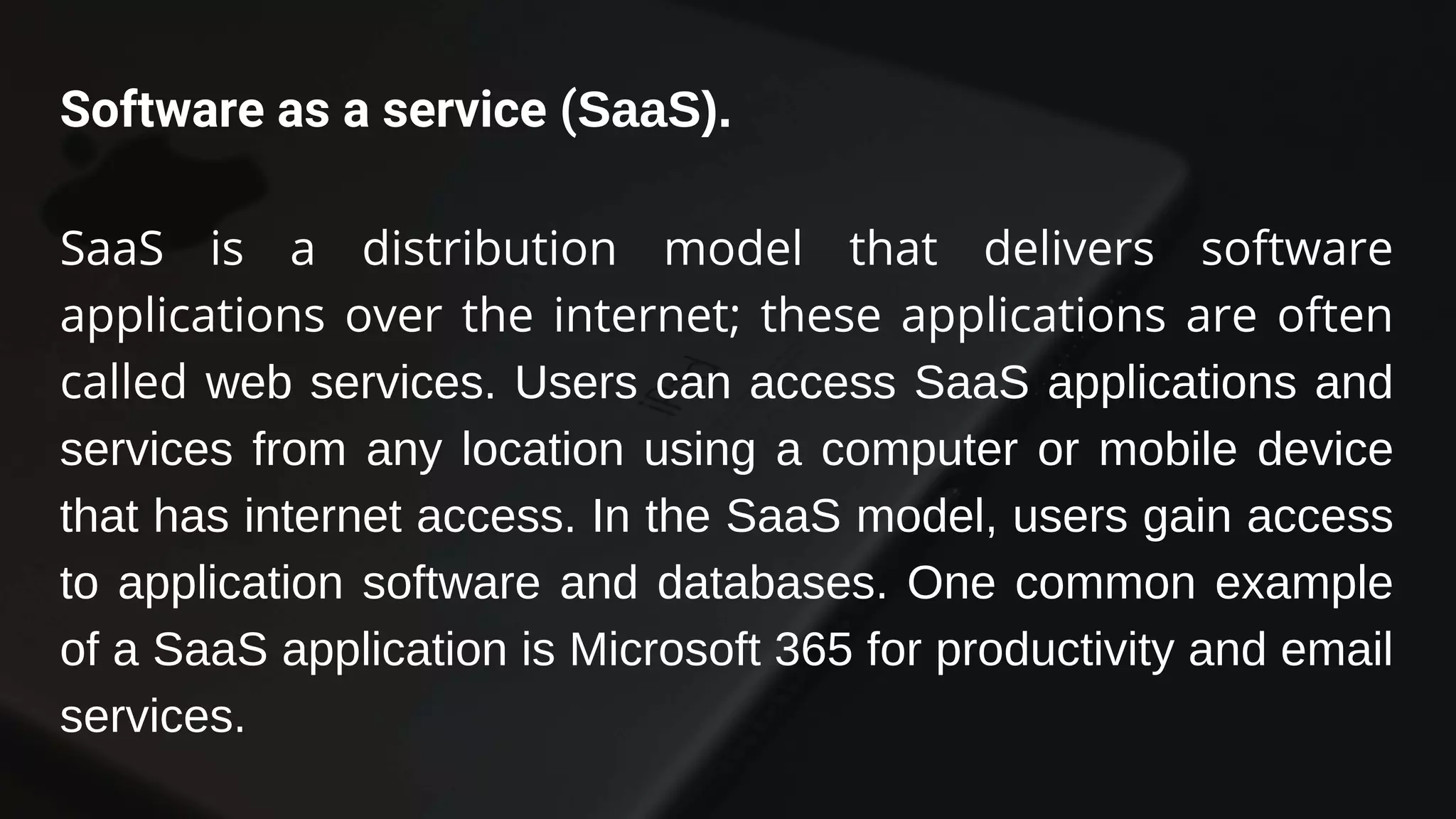 Software as a service (SaaS).
SaaS is a distribution model that delivers software
applications over the internet; these applications are often
called web services. Users can access SaaS applications and
services from any location using a computer or mobile device
that has internet access. In the SaaS model, users gain access
to application software and databases. One common example
of a SaaS application is Microsoft 365 for productivity and email
services.
 