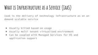 What is Infrastructure as a Service (IaaS)
IaaS is the delivery of technology infrastructure as an on
demand scalable service
● Usually billed based on usage
● Usually multi tenant virtualized environment
● Can be coupled with Managed Services for OS and
application support
 