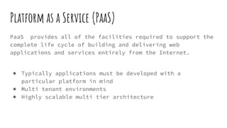 Platform as a Service (PaaS)
PaaS provides all of the facilities required to support the
complete life cycle of building and delivering web
applications and services entirely from the Internet.
● Typically applications must be developed with a
particular platform in mind
● Multi tenant environments
● Highly scalable multi tier architecture
 