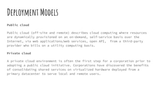 Deployment Models
Public cloud
Public cloud (off-site and remote) describes cloud computing where resources
are dynamically provisioned on an on-demand, self-service basis over the
Internet, via web applications/web services, open API, from a third-party
provider who bills on a utility computing basis.
Private cloud
A private cloud environment is often the first step for a corporation prior to
adopting a public cloud initiative. Corporations have discovered the benefits
of consolidating shared services on virtualized hardware deployed from a
primary datacenter to serve local and remote users.
 