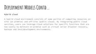 Deployment Models Contd..
Hybrid cloud
A hybrid cloud environment consists of some portion of computing resources on-
site (on premise) and off-site (public cloud). By integrating public cloud
services, users can leverage cloud solutions for specific functions that are
too costly to maintain on-premise such as virtual server disaster recovery,
backups and test/development environments.
 