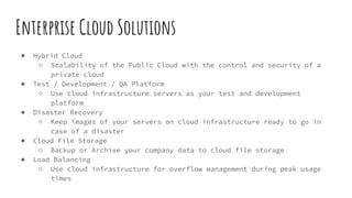 Enterprise Cloud Solutions
● Hybrid Cloud
○ Scalability of the Public Cloud with the control and security of a
private cloud
● Test / Development / QA Platform
○ Use cloud infrastructure servers as your test and development
platform
● Disaster Recovery
○ Keep images of your servers on cloud infrastructure ready to go in
case of a disaster
● Cloud File Storage
○ Backup or Archive your company data to cloud file storage
● Load Balancing
○ Use cloud infrastructure for overflow management during peak usage
times
 