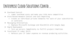 Enterprise Cloud Solutions Contd..
● Overhead Control
○ Lower overhead costs and make your bids more competitive
● Distributed Network Control and Cost Reporting
○ Create an individual private networks for each of your subsidiaries
or contracts
● Messaging Alternatives
○ Replace Microsoft Exchange and SharePoint with Google Apps
● Rapid Deployment
○ Turn up servers immediately to fulfill project timelines
● Functional IT Labor Shift
○ Refocus your IT labor expense on revenue producing activities
 