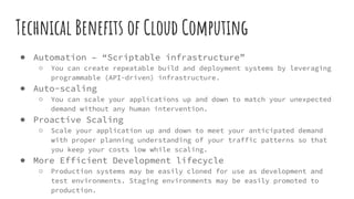 Technical Benefits of Cloud Computing
● Automation – “Scriptable infrastructure”
○ You can create repeatable build and deployment systems by leveraging
programmable (API-driven) infrastructure.
● Auto-scaling
○ You can scale your applications up and down to match your unexpected
demand without any human intervention.
● Proactive Scaling
○ Scale your application up and down to meet your anticipated demand
with proper planning understanding of your traffic patterns so that
you keep your costs low while scaling.
● More Efficient Development lifecycle
○ Production systems may be easily cloned for use as development and
test environments. Staging environments may be easily promoted to
production.
 