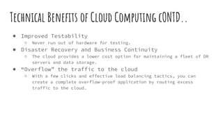 Technical Benefits of Cloud Computing cONTD..
● Improved Testability
○ Never run out of hardware for testing.
● Disaster Recovery and Business Continuity
○ The cloud provides a lower cost option for maintaining a fleet of DR
servers and data storage.
● “Overflow” the traffic to the cloud
○ With a few clicks and effective load balancing tactics, you can
create a complete overflow-proof application by routing excess
traffic to the cloud.
 